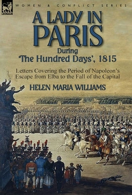 A Lady in Paris During 'The Hundred Days', 1815-Letters Covering the Period of Napoleon's Escape from Elba to the Fall of the Capital by Williams, Helen Maria