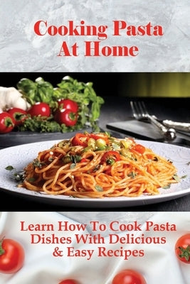 Cooking Pasta At Home: Learn How To Cook Pasta Dishes With Delicious & Easy Recipes: Ways To Making Tasty Pasta Sauces At Home by Alnutt, Toney