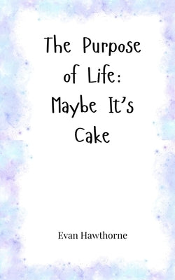 The Purpose of Life: Maybe It's Cake by Hawthorne, Evan