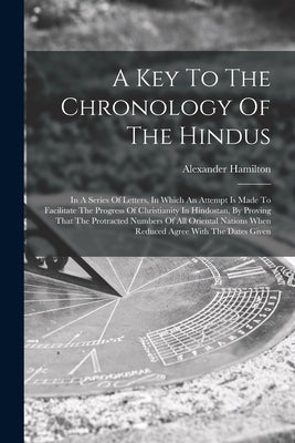 A Key To The Chronology Of The Hindus: In A Series Of Letters, In Which An Attempt Is Made To Facilitate The Progress Of Christianity In Hindostan, By by Hamilton, Alexander