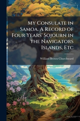 My Consulate in Samoa. A Record of Four Years' Sojourn in the Navigators Islands, Etc by Churchward, William Brown