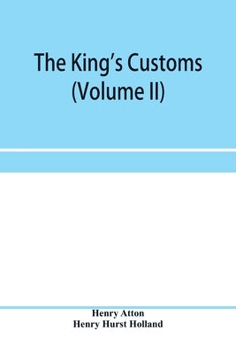 The king's customs (Volume II) An Account of maritime Revenue, Contraband, Traffic, The Introduction of free trade, and the abolition of the navigatio by Atton, Henry