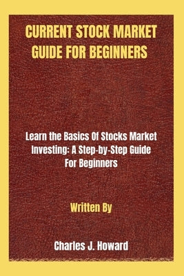 Current Stock Market Guide for Beginners: Learn the Basics Of Stocks Market Investing: A Step-by-Step Guide For Beginners by Howard, Charles J.