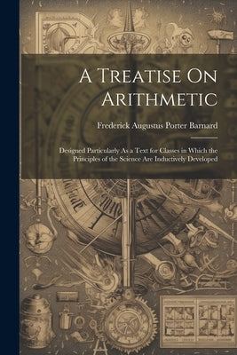 A Treatise On Arithmetic: Designed Particularly As a Text for Classes in Which the Principles of the Science Are Inductively Developed by Barnard, Frederick Augustus Porter