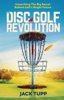 The Disc Golf Revolution: Unearthing The Big Secret Behind Golf's Bright Future by Tupp, Jack