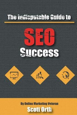 The Indisputable Guide to SEO Success by Orth, Scott