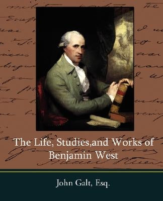 The Life, Studies, and Works of Benjamin West by John Galt, Esq