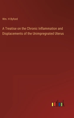 A Treatise on the Chronic Inflammation and Displacements of the Unimpregnated Uterus by Byford, Wm H.