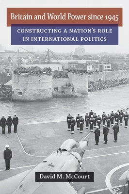 Britain and World Power Since 1945: Constructing a Nation's Role in International Politics by McCourt, David M.