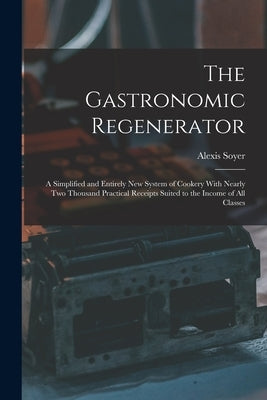The Gastronomic Regenerator: A Simplified and Entirely New System of Cookery With Nearly Two Thousand Practical Receipts Suited to the Income of All C by Soyer, Alexis