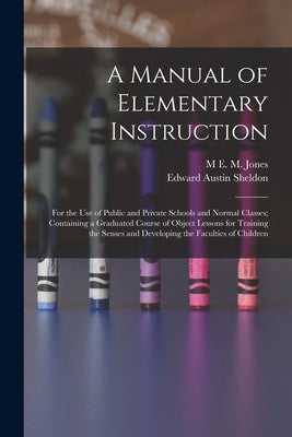 A Manual of Elementary Instruction: For the Use of Public and Private Schools and Normal Classes; Containing a Graduated Course of Object Lessons for by Sheldon, Edward Austin