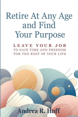 Retire At Any Age and Find Your Purpose: Leave Your Job To Gain Time And Freedom For The Rest Of Your Life by Huff, Andrea R.