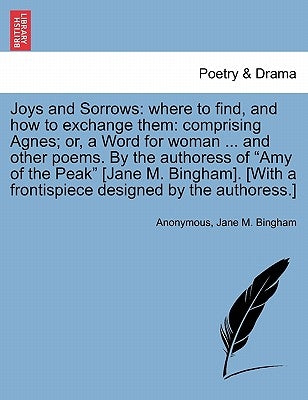 Joys and Sorrows: Where to Find, and How to Exchange Them: Comprising Agnes; Or, a Word for Woman ... and Other Poems. by the Authoress by Anonymous