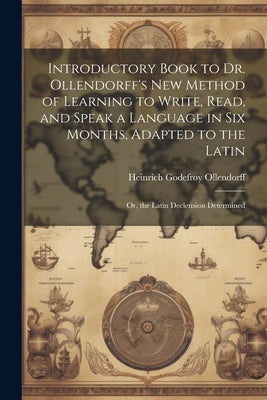 Introductory Book to Dr. Ollendorff's New Method of Learning to Write, Read, and Speak a Language in Six Months, Adapted to the Latin: Or, the Latin D by Ollendorff, Heinrich Godefroy