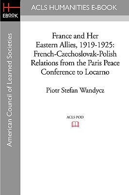 France and Her Eastern Allies, 1919-1925: French-Czechoslovak-Polish Relations from the Paris Peace Conference to Locarno by Wandycz, Piotr Stefan