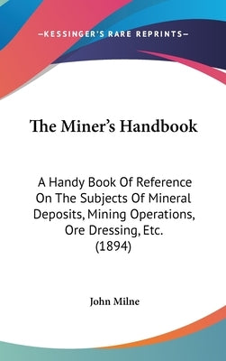 The Miner's Handbook: A Handy Book Of Reference On The Subjects Of Mineral Deposits, Mining Operations, Ore Dressing, Etc. (1894) by Milne, John