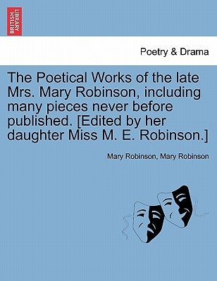 The Poetical Works of the Late Mrs. Mary Robinson, Including Many Pieces Never Before Published. [Edited by Her Daughter Miss M. E. Robinson.] by Robinson, Mary