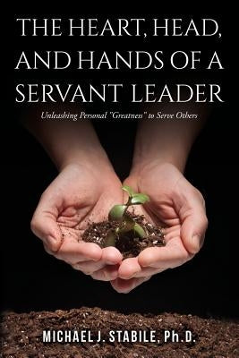 The Heart, Head, and Hands of a Servant Leader: Unleashing Personal Greatness to Serve Others by Stabile, Phd Michael J.