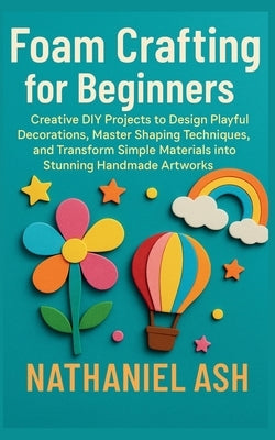 Foam Crafting for Beginners: Creative DIY Projects to Design Playful Decorations, Master Shaping Techniques, and Transform Simple Materials into Stunn by Ash, Nathaniel