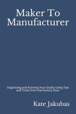Maker To Manufacturer: Organizing and Running Your Studio Using Tips and Tricks from the Factory Floor by Jakubas, Kate