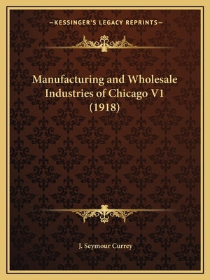 Manufacturing and Wholesale Industries of Chicago V1 (1918) by Currey, J. Seymour