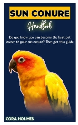 Sun Conure Handbook: The Ultimate Sun Conure Care Guide by Holmes, Cora