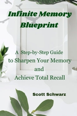 Infinite Memory Blueprint: A Step-by-Step Guide to Sharpen Your Memory and Achieve Total Recall by Schwarz, Scott