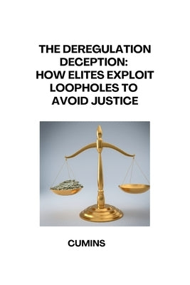 The Deregulation Deception: How Elites Exploit Loopholes to Avoid Justice by Cumins