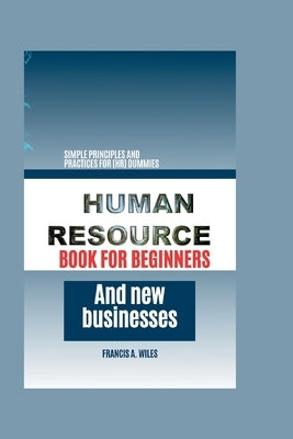 Human Resource Book for Beginners and New Businesses: Simple Principles and Practices for (HR) Dummies by A. Wiles, Francis