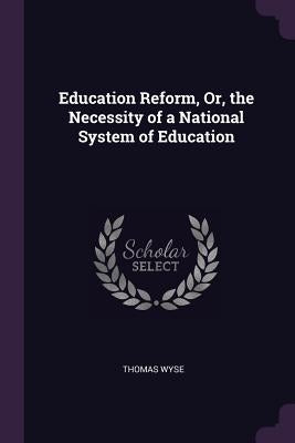 Education Reform, Or, the Necessity of a National System of Education by Wyse, Thomas