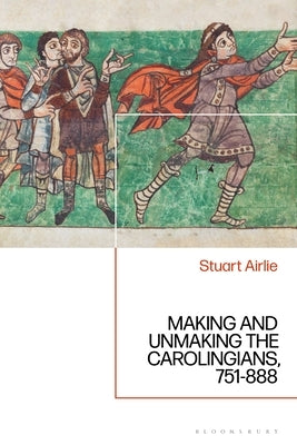 Making and Unmaking the Carolingians: 751-888 by Airlie, Stuart