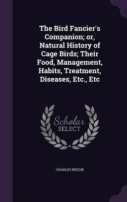 The Bird Fancier's Companion; or, Natural History of Cage Birds; Their Food, Management, Habits, Treatment, Diseases, Etc., Etc by Reiche, Charles