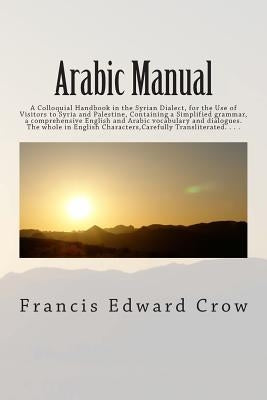 Arabic Manual: A Colloquial Handbook in the Syrian Dialect, for the Use of Visitors to Syria and Palestine, Containing a Simplified g by Crow, Francis Edward