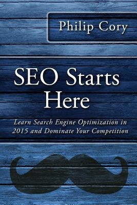 SEO Starts Here: Learn Search Engine Optimization in 2015 and Dominate Your Competition by Cory, Philip