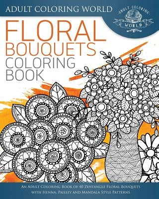 Floral Bouquets Coloring Book: An Adult Coloring Book of 40 Zentangle Floral Bouquets with Henna, Paisley and Mandala Style Patterns by World, Adult Coloring