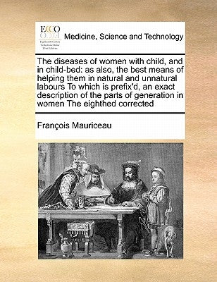 The Diseases of Women with Child, and in Child-Bed: As Also, the Best Means of Helping Them in Natural and Unnatural Labours to Which Is Prefix'd, an by Mauriceau, Francois