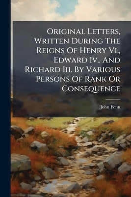 Original Letters, Written During The Reigns Of Henry Vi., Edward Iv., And Richard Iii. By Various Persons Of Rank Or Consequence by Fenn, John