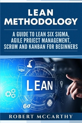 Lean Methodology: A Guide to Lean Six Sigma, Agile Project Management, Scrum and Kanban for Beginners by McCarthy, Robert