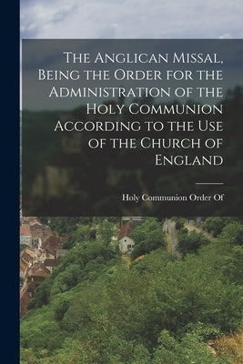 The Anglican Missal, Being the Order for the Administration of the Holy Communion According to the Use of the Church of England by Holy Communion Order of