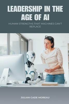 Leadership in the Age of AI: Human Strengths That Machines Can t Replace by Cade Moreau, Julian