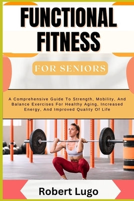 FUNCTIONAL FITNESS For Seniors: A Comprehensive Guide To Strength, Mobility, And Balance Exercises For Healthy Aging, Increased Energy, And Improved Q by Lugo, Robert