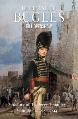 To the Call of Bugles: A History of the Percy Tenantry Volunteers 1798-1814 by Openshaw, Bill
