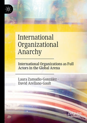 International Organizational Anarchy: International Organizations as Full Actors in the Global Arena by Arellano Gault, David