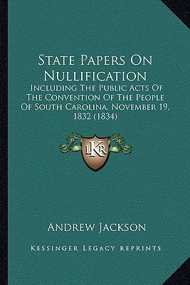 State Papers On Nullification: Including The Public Acts Of The Convention Of The People Of South Carolina, November 19, 1832 (1834) by Jackson, Andrew
