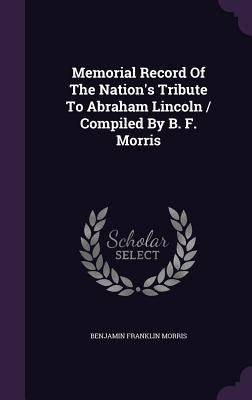 Memorial Record Of The Nation's Tribute To Abraham Lincoln / Compiled By B. F. Morris by Morris, Benjamin Franklin