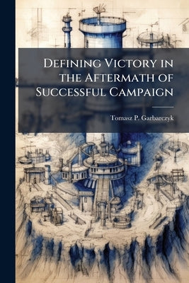 Defining Victory in the Aftermath of Successful Campaign: Convincing the Enemy to Accept Defeat by Garbarczyk, Tomasz P.