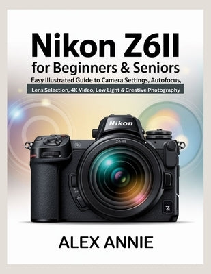 Nikon Z6II for Beginners & Seniors User Guide: Easy Illustrated Guide to Camera Settings, Autofocus, Lens Selection, 4K Video, Low Light & Creative Ph by Annie, Alex