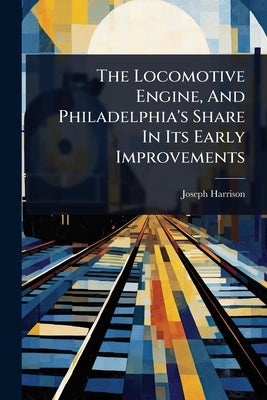 The Locomotive Engine, And Philadelphia's Share In Its Early Improvements by Harrison, Joseph