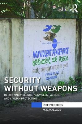 Security Without Weapons: Rethinking Violence, Nonviolent Action, and Civilian Protection by Wallace, M. S.