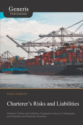 Charterer's Risks and Liabilities: Charterer's Risks and Liabilities, Negligence Clause in Charterparty and Protection and Indemnity Insurance by Cagiran, Ezgi